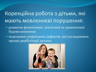 Корекційна робота з дітьми, які
мають мовленнєві порушення:
 розвиток фонетичної, лексичної та граматичної
будови мовлення
 подолання супровідних дефектів, які ускладнюють
процес реабілітації дитини
 