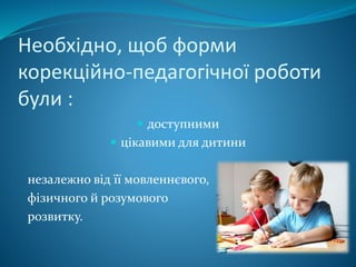 Необхідно, щоб форми
корекційно-педагогічної роботи
були :
 доступними
 цікавими для дитини
незалежно від її мовленнєвого,
фізичного й розумового
розвитку.
 