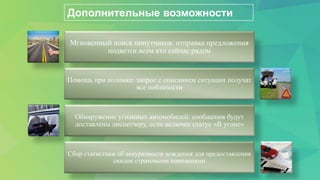 Дополнительные возможности
Мгновенный поиск попутчиков: отправка предложения
подвезти всем кто сейчас рядом
Помощь при поломке: запрос с описанием ситуации получат
все поблизости
Обнаружение угнанных автомобилей: сообщения будут
доставлены диспетчеру, если включен статус «В угоне»
Сбор статистики об аккуратности вождения для предоставления
скидок страховыми компаниями
 