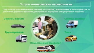 ТаксиГрузоперевозки
Службы доставки
Общественный транспорт
Сервисы проката
Услуги коммерческим перевозчикам
Сбор отчетов для менеджмента компаний по жалобам, предложениям и благодарностям от
участников дорожного движения для мотивации и программ стимулирования персонала
 