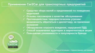  Средство сбора жалоб и предложений по поведению
водителей
 Отзывы пассажиров о качестве обслуживания
 Противодействие террористическим угрозам:
возможность обратиться к диспетчеру, не привлекая
внимания
 Обнаружение опасного вождения, нарушений ПДД
 Способ вовлечения аудитории в маркетинговые акции
 Повышение узнаваемости и популярности бренда
Применение Car2Car для транспортных предприятий
* При интеграции с трекинговыми системами
 