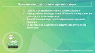  Способ обнаружения угнанных автомобилей
 Информирование водителей об опасных ситуациях на
дорогах и в зонах парковок
 Способ вызова водителей, нарушивших правила
парковки
 Сбор отзывов о действиях водителей служебного
автопарка
Применение для органов правопорядка
* При интеграции с трекинговыми системами
 
