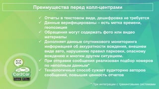  Отчеты в текстовом виде, дешифровка не требуется
 Данные верифицированы – есть метка времени,
геопозиция
 Обращения могут содержать фото или видео
материалы
 Дополняет данные спутникового мониторинга
информацией об аккуратности вождения, внешнем
виде авто, нарушению правил парковки, опасному
вождению и многим другим ситуациям.
 При отправке сообщения реализован подбор номеров
по неполным данным*
 Технологичный способ сужает аудиторию авторов
сообщений, повышая ценность отчетов
Преимущества перед колл-центрами
* При интеграции с трекинговыми системами
 
