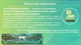 Рекомендуемая модель – оплата по окончании
тестового периода, когда заказчик четко оценит
выгоды использования сервиса
Тестовый период может занимать до 6 месяцев. На это время со
стороны Car2Car будет организована подготовка и отправка отчетов
на электронный адрес Заказчика.
Размещение информационных логотипов на транспорте, анонсы
сервиса и другие действия по информированию общественности
Заказчик выполняет самостоятельно
Финансовая информация
Верхняя граница стоимости обслуживания по окончании тестового периода –
100 рублей за авто в месяц при объеме парка менее 100 машин.
 