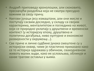 • Андрић приповеда хронолошки, али скоковито,
прескачући раздобља која не сматра пресудно
важним за своју причу.
• Његови јунаци јесу измаштани, али они мисле и
поступају сасвим доследно, у складу са својим
карактерима, менталитетом и погледима на живот,
који се природно уклапају у друштвени и временски
контекст (у историјску епоху, друштвена и
политичка догађања, ниво културне и економске
развијености у окружењу...).
• Све приче и личне судбине јунака смештене су у
историјски оквир, чиме је пластично приказано како
се то историја одражава у обичном, свакодневном
животу малих људи, како их условљава, обликује и
какве трагове оставља у њима.
 