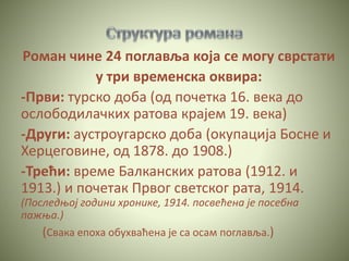 Роман чине 24 поглавља која се могу сврстати
у три временска оквира:
-Први: турско доба (од почетка 16. века до
ослободилачких ратова крајем 19. века)
-Други: аустроугарско доба (окупација Босне и
Херцеговине, од 1878. до 1908.)
-Трећи: време Балканских ратова (1912. и
1913.) и почетак Првог светског рата, 1914.
(Последњој години хронике, 1914. посвећена је посебна
пажња.)
(Свака епоха обухваћена је са осам поглавља.)
 