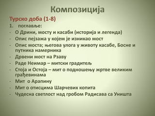 Турско доба (1-8)
1. поглавље:
- О Дрини, мосту и касаби (историја и легенда)
- Опис пејзажа у којем је изникао мост
- Опис моста; његова улога у животу касабе, Босне и
путника намерника
- Дрвени мост на Рзаву
- Раде Неимар – митски градитељ
- Стоја и Остоја – мит о подношењу жртве великим
грађевинама
- Мит о Арапину
- Мит о отисцима Шарчевих копита
- Чудесна светлост над гробом Радисава са Уништа
 