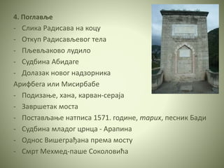 4. Поглавље
- Слика Радисава на коцу
- Откуп Радисављевог тела
- Пљевљаково лудило
- Судбина Абидаге
- Долазак новог надзорника
Арифбегa или Мисирбабe
- Подизање, хана, карван-сераја
- Завршетак моста
- Постављање натписа 1571. године, тарих, песник Бади
- Судбина младог црнца - Арапина
- Однос Вишеграђана према мосту
- Смрт Мехмед-паше Соколовића
 