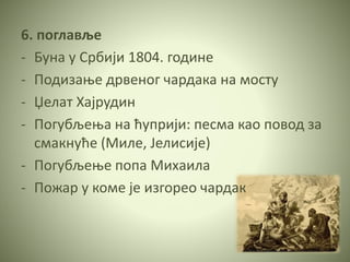 6. поглавље
- Буна у Србији 1804. године
- Подизање дрвеног чардака на мосту
- Џелат Хајрудин
- Погубљења на ћуприји: песма као повод за
смакнуће (Миле, Јелисије)
- Погубљење попа Михаила
- Пожар у коме је изгорео чардак
 