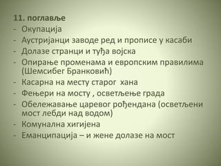11. поглавље
- Окупација
- Аустријанци заводе ред и прописе у касаби
- Долазе странци и туђа војска
- Опирање променама и европским правилима
(Шемсибег Бранковић)
- Касарна на месту старог хана
- Фењери на мосту , осветљење града
- Обележавање царевог рођендана (осветљени
мост лебди над водом)
- Комунална хигијена
- Еманципација – и жене долазе на мост
 