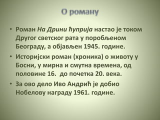 • Роман На Дрини ћуприја настао је током
Другог светског рата у поробљеном
Београду, а објављен 1945. године.
• Историјски роман (хроника) о животу у
Босни, у мирна и смутна времена, од
половине 16. до почетка 20. века.
• За ово дело Иво Андрић је добио
Нобелову награду 1961. године.
 