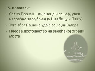 15. поглавље
- Салко Ћоркан – пијаница и сањар, увек
несрећно заљубљен (у Швабицу и Пашу)
- Туга због Пашине удаје за Хаџи-Омера
- Плес за достојанство на залеђеној огради
моста
 