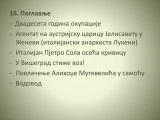 16. Поглавље
- Двадесета година окупације
- Атентат на аустријску царицу Јелисавету у
Женеви (италијански анархиста Лукени)
- Италијан Пјетро Сола осећа кривицу
- У Вишеград стиже воз!
- Повлачење Алихоџе Мутевелића у самоћу
- Водовод
 