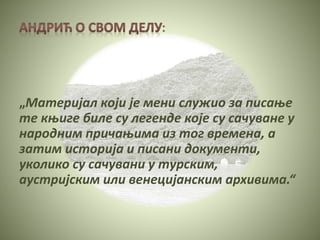 :
„Материјал који је мени служио за писање
те књиге биле су легенде које су сачуване у
народним причањима из тог времена, а
затим историја и писани документи,
уколико су сачувани у турским,
аустријским или венецијанским архивима.“
 