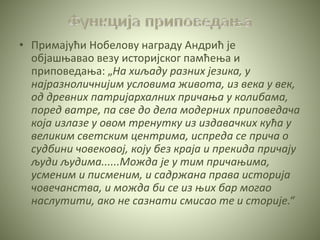 • Примајући Нобелову награду Андрић је
објашњавао везу историјског памћења и
приповедања: „На хиљаду разних језика, у
најразноличнијим условима живота, из века у век,
од древних патријархалних причања у колибама,
поред ватре, па све до дела модерних приповедача
која излазе у овом тренутку из издавачких кућа у
великим светским центрима, испреда се прича о
судбини човековој, коју без краја и прекида причају
људи људима......Можда је у тим причањима,
усменим и писменим, и садржана права историја
човечанства, и можда би се из њих бар могао
наслутити, ако не сазнати смисао те и сторије.“
 