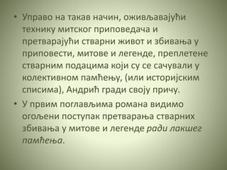 • Управо на такав начин, оживљавајући
технику митског приповедача и
претварајући стварни живот и збивања у
приповести, митове и легенде, преплетене
стварним подацима који су се сачували у
колективном памћењу, (или историјским
списима), Андрић гради своју причу.
• У првим поглављима романа видимо
огољени поступак претварања стварних
збивања у митове и легенде ради лакшег
памћења.
 