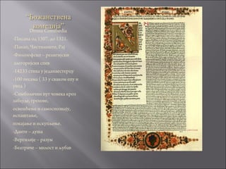 Divina Commedia
-Писана од 1307. до 1321.
-Пакао, Чистилиште, Рај
-Филозофско – религијски
алегоријски спев
-14233 стиха у једанаестерцу
-100 песама ( 33 у сваком епу и
увод )
-Симболични пут човека кроз
заблуде, грехове,
освешћење и самоспознају,
испаштање,
покајање и искупљење.
-Данте – душа
-Вергилије – разум
-Беатриче – милост и љубав
 