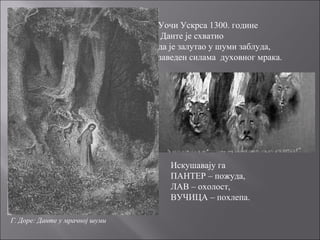 Г. Доре: Данте у мрачној шуми
Уочи Ускрса 1300. године
Данте је схватио
да је залутао у шуми заблуда,
заведен силама духовног мрака.
Искушавају га
ПАНТЕР – пожуда,
ЛАВ – охолост,
ВУЧИЦА – похлепа.
 