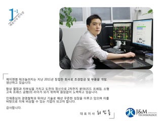 1
제이엔엠 테크놀러지는 지난 2011년 창립한 회사로 초경합금 및 부품을 개발,
생산하고 있습니다.
항상 열정과 자부심을 가지고 도전의 정신으로 2차전지 분야(리드 프레임, 소형
고속 프레스 금형)의 리더가 되기 위하여 끊임없이 노력하고 있습니다.
인재중심의 경영철학과 뛰어난 기술로 매년 꾸준한 성장을 이루고 있으며 이를
바탕으로 더욱 비상할 수 있는 기업이 되고자 합니다.
감사합니다.
대 표 이 사 최 민 용
-1
 