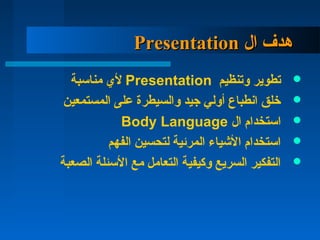 ‫ال‬ ‫هدف‬‫ال‬ ‫هدف‬PresentationPresentation
‫وتنظيم‬ ‫تطوير‬Presentation‫مناسبة‬ ‫ل ي‬
‫المستمعين‬ ‫على‬ ‫والسيطرة‬ ‫جيد‬ ‫أولي‬ ‫اتنطباع‬ ‫خلق‬
‫ال‬ ‫استخدام‬Body Language
‫الفهم‬ ‫لتحسين‬ ‫المرئية‬ ‫اليشياء‬ ‫استخدام‬
‫الصعبة‬ ‫السئلة‬ ‫مع‬ ‫التعامل‬ ‫وكيفية‬ ‫السريع‬ ‫التفكير‬
 