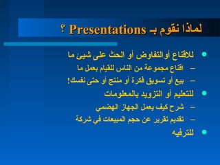 ‫بـ‬ ‫تنقوم‬ ‫لماذا‬‫بـ‬ ‫تنقوم‬ ‫لماذا‬PresentationsPresentations‫؟‬‫؟‬
‫للنقناع‬‫ما‬ ‫يشيئ‬ ‫على‬ ‫الحث‬ ‫أو‬ ‫أوالتفاوض‬
–‫ما‬ ‫بعمل‬ ‫للقيام‬ ‫الناس‬ ‫من‬ ‫مجموعة‬ ‫انقناع‬
–!‫تنفسك‬ ‫دحتى‬ ‫أو‬ ‫منتج‬ ‫أو‬ ‫فكرة‬ ‫تسويق‬ ‫أو‬ ‫بيع‬
‫بالمعلومات‬ ‫التزويد‬ ‫أو‬ ‫للتعليم‬
–‫الهضمي‬ ‫الجهاز‬ ‫يعمل‬ ‫كيف‬ ‫يشرح‬
–‫يشركة‬ ‫في‬ ‫المبيعات‬ ‫دحجم‬ ‫عن‬ ‫تقرير‬ ‫تقديم‬
‫للترفيه‬
 
