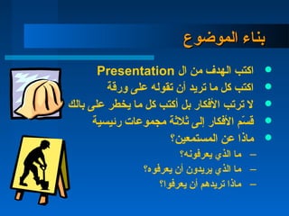 ‫الموضوع‬ ‫بناء‬‫الموضوع‬ ‫بناء‬
‫ال‬ ‫من‬ ‫الهدف‬ ‫اكتب‬Presentation
‫ورقة‬ ‫على‬ ‫تقوله‬ ‫أن‬ ‫تريد‬ ‫ما‬ ‫كل‬ ‫اكتب‬
‫بالك‬ ‫على‬ ‫يخطر‬ ‫ما‬ ‫كل‬ ‫أكتب‬ ‫بل‬ ‫الكفكار‬ ‫ترتب‬ ‫ل‬
‫رئيسية‬ ‫مجموعات‬ ‫ةثلةثة‬ ‫إلى‬ ‫الكفكار‬ ‫س م‬ّ‫م‬ ‫ق‬
‫المستمعين؟‬ ‫عن‬ ‫ماذا‬
–‫يعركفونه؟‬ ‫الذي‬ ‫ما‬
–‫يعركفوه؟‬ ‫أن‬ ‫يريدون‬ ‫الذي‬ ‫ما‬
–‫يعركفوا؟‬ ‫أن‬ ‫تريده م‬ ‫ماذا‬
 