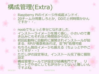 構成管理(Extra)
☆ Raspberry Piのイメージ作成超メンドイ．
☆ 20チーム分用意しろとか，DDだと何時間かかん
ですか・・．
☆ noobでちょっと幸せになれました．
☆ インストーライメージを焼く感じ，小さいので書
き込みにもそれほど時間掛からない．
☆ 初回起動時に自動的に展開されインストールが始
まる．RPiが複数枚あれば，並”列”処理可能
☆ もちろん独自イメージも扱える（ちょっとややこ
いですが・・）
☆ ただしIPの設定等は，インストール完了後に個別
設定
☆ 構成管理ツールでIP設定が結構鬼門です．．リ
モートでやるにしてもIP分かってないと難しいん
ですよね．
2016/3/4 WWEST2016 11
 