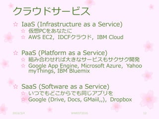 クラウドサービス
☆ IaaS (Infrastructure as a Service)
☆ 仮想PCをあなたに
☆ AWS EC2，IDCFクラウド，IBM Cloud
☆ PaaS (Platform as a Service)
☆ 組み合わせれば大きなサービスもサクサク開発
☆ Google App Engine, Microsoft Azure，Yahoo
myThings, IBM Bluemix
☆ SaaS (Software as a Service)
☆ いつでもどこからでも同じアプリを
☆ Google (Drive, Docs, GMaiil,,)，Dropbox
2016/3/4 WWEST2016 12
 