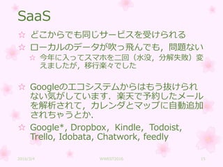 SaaS
☆ どこからでも同じサービスを受けられる
☆ ローカルのデータが吹っ飛んでも，問題ない
☆ 今年に入ってスマホを二回（水没，分解失敗）変
えましたが，移行楽々でした
☆ Googleのエコシステムからはもう抜けられ
ない気がしています．楽天で予約したメール
を解析されて，カレンダとマップに自動追加
されちゃうとか．
☆ Google*, Dropbox，Kindle，Todoist,
Trello, Idobata, Chatwork, feedly
2016/3/4 WWEST2016 15
 