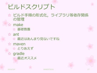 ビルドスクリプト
☆ ビルド手順の形式化，ライブラリ等依存関係
の管理
☆ make
☆ 基礎教養
☆ ant
☆ 最近はあんまり見ないですね
☆ maven
☆ とりあえず
☆ gradle
☆ 最近オススメ
2016/3/4 WWEST2016 17
 