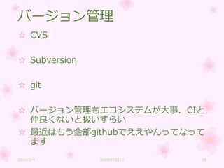 バージョン管理
☆ CVS
☆ Subversion
☆ git
☆ バージョン管理もエコシステムが大事．CIと
仲良くないと扱いずらい
☆ 最近はもう全部githubでええやんってなって
ます
2016/3/4 WWEST2016 18
 