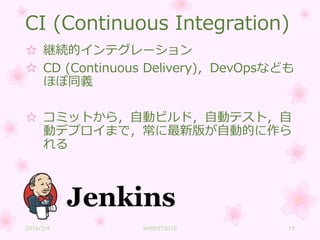 CI (Continuous Integration)
☆ 継続的インテグレーション
☆ CD (Continuous Delivery)，DevOpsなども
ほぼ同義
☆ コミットから，自動ビルド，自動テスト，自
動デプロイまで，常に最新版が自動的に作ら
れる
2016/3/4 WWEST2016 19
 