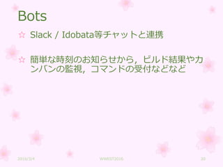 Bots
☆ Slack / Idobata等チャットと連携
☆ 簡単な時刻のお知らせから，ビルド結果やカ
ンバンの監視，コマンドの受付などなど
2016/3/4 WWEST2016 20
 