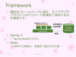Framework
☆ 最近はフレームワークに加え，ライブラリや
プラグインのパッケージ管理まで含めたもの
が便利です．
☆ Spring 4
☆ Spring Bootがステキ．
☆ Node
☆ NPMで大体揃う．多過ぎて選ぶのが大変・・
Framework
Package
Repository
検索
依存関係も
含め取得
作るのココだけ！
2016/3/4 WWEST2016 21
 