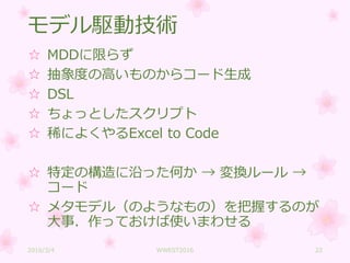 モデル駆動技術
☆ MDDに限らず
☆ 抽象度の高いものからコード生成
☆ DSL
☆ ちょっとしたスクリプト
☆ 稀によくやるExcel to Code
☆ 特定の構造に沿った何か → 変換ルール →
コード
☆ メタモデル（のようなもの）を把握するのが
大事．作っておけば使いまわせる
2016/3/4 WWEST2016 22
 