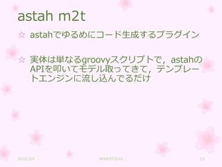 astah m2t
☆ astahでゆるめにコード生成するプラグイン
☆ 実体は単なるgroovyスクリプトで，astahの
APIを叩いてモデル取ってきて，テンプレー
トエンジンに流し込んでるだけ
2016/3/4 WWEST2016 23
 