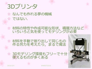 3Dプリンタ
☆ なんでも作れる夢の機械
☆ ではない．
☆ 材料の特性や作成可能な形状，積層方法など
いろいろと気を使ってモデリングが必要
☆ 材料を手動で削り出して同じもの
作る労力を考えたら，まるで魔法
☆ 3Dモデリング環境もフリーで十分
使えるものが多くある
2016/3/4 WWEST2016 25
 