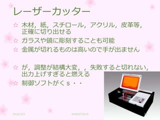 レーザーカッター
☆ 木材，紙，スチロール，アクリル，皮革等，
正確に切り出せる
☆ ガラスや鏡に彫刻することも可能
☆ 金属が切れるものは高いので手が出ません
☆ が，調整が結構大変，，失敗すると切れない，
出力上げすぎると燃える
☆ 制御ソフトがくｓ・・
2016/3/4 WWEST2016 26
 