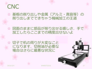 CNC
☆ 基板の削り出しや金属（アルミ・真鍮等）の
削り出しまでできちゃう機械加工の王道
☆ 図面のままに部品が削り出せる嬉しさ．手で
加工したらここまでの精度出せないよ
☆ 切子で机の周りが大変なこと
になります．切削油が必要な
場合はさらに最悪な状況に
2016/3/4 WWEST2016 27
 