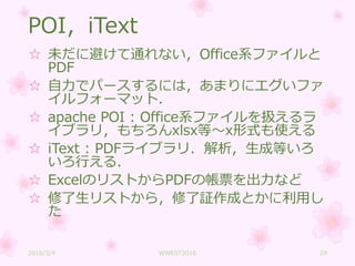 POI，iText
☆ 未だに避けて通れない，Office系ファイルと
PDF
☆ 自力でパースするには，あまりにエグいファ
イルフォーマット．
☆ apache POI : Office系ファイルを扱えるラ
イブラリ，もちろんxlsx等～x形式も使える
☆ iText : PDFライブラリ．解析，生成等いろ
いろ行える．
☆ ExcelのリストからPDFの帳票を出力など
☆ 修了生リストから，修了証作成とかに利用し
た
2016/3/4 WWEST2016 29
 
