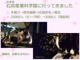 石炭産業科学館に行ってきました
☆ 手掘り→蒸気機関→圧縮空気→電気
☆ 25000人（ピーク時）→2000人（閉鉱時）
大牟田
機械化，自動化はロマン
2016/3/4 WWEST2016 3
 