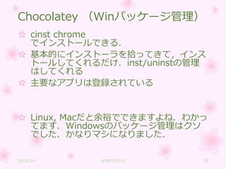 Chocolatey （Winパッケージ管理）
☆ cinst chrome
でインストールできる．
☆ 基本的にインストーラを拾ってきて，インス
トールしてくれるだけ．inst/uninstの管理
はしてくれる
☆ 主要なアプリは登録されている
☆ Linux, Macだと余裕でできますよね．わかっ
てます．Windowsのパッケージ管理はクソ
でした．かなりマシになりました．
2016/3/4 WWEST2016 30
 