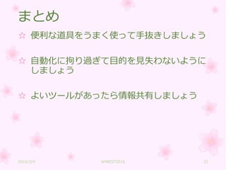 まとめ
☆ 便利な道具をうまく使って手抜きしましょう
☆ 自動化に拘り過ぎて目的を見失わないように
しましょう
☆ よいツールがあったら情報共有しましょう
2016/3/4 WWEST2016 31
 