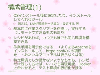 構成管理(1)
☆ OSインストール後に設定したり，インストール
してくれるツール
☆ 例えば，LAMP環境を一括導入・設定する 等
☆ 基本的に作業スクリプトを作成し，実行する
（リモートでできるものもあり）
☆ レシピがあれば，いつでも誰でも同じ環境を構
築できる
☆ 作業手順を明示化できる．（よくあるApacheを
インストールして，httpd.confの~の項目
を・・みたいなマニュアルは要らなくなる）
☆ 特定環境でしか動かないようなものも，レシピ
だけ残しておけば，いつでも再現可能．Docker
と合わせると，テスト環境の仮想化が捗る
2016/3/4 WWEST2016 9
 