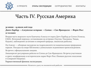 Часть IV. Русская Америка
30 июня – 19 июля 2016 года
Датч-Харбор → Алеутские острова → Ситка → Сан-Франциско → Форт-Росс
10 человек
Вторая часть морского пути Камчатка-Аляска от порта Датч-Харбор до Ситки (Аляска,
США). Яхтенный переход с остановками на островах (Акутан, Уналашка, Умнак,
Кадьяк), наблюдение за китами в северной природе, океанская рыбалка.
На Аляске — обзорная экскурсия на гидросамолете по национальным природным
паркам. Посадка на озере Шелихова с уникальным ледниковым происхождением.
Встречи с официальными лицами.
Авиаперелет регулярным рейсом из Ситки до Сан-Франциско. Встреча участников
и пресс-конференция в историческом парке Форт-Росс (бывшее русское поселение
в Северной Америке).
Торжественный финиш экспедиции.
Испытать удачу на океанической рыбалке
О ПРОЕКТЕ ЭТАПЫ ЭКСПЕДИЦИИ КОНТАКТЫСОТРУДНИЧЕСТВО
 
