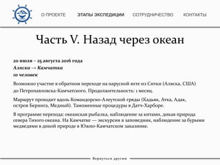Часть V. Назад через океан
20 июля – 25 августа 2016 года
Аляска → Камчатка
10 человек
Возможно участие в обратном переходе на парусной яхте из Ситки (Аляска, США)
до Петропавловска-Камчатского. Продолжительность: 1 месяц.
Маршрут проходит вдоль Командорско-Алеутской гряды (Кадьяк, Атка, Адак,
остров Беринга, Медный). Таможенные процедуры в Датч-Харборе.
В программе перехода: океанская рыбалка, наблюдение за китами, дикая природа
севера Тихого океана. На Камчатке — экскурсия в заповедник, наблюдение за бурыми
медведями в дикой природе в Южно-Камчатском заказнике.
Вернуться другим
О ПРОЕКТЕ ЭТАПЫ ЭКСПЕДИЦИИ КОНТАКТЫСОТРУДНИЧЕСТВО
 