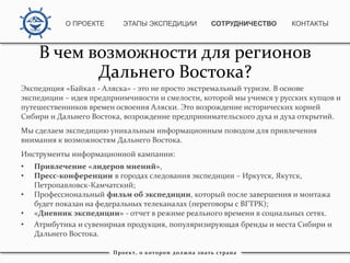 Экспедиция «Байкал - Аляска» - это не просто экстремальный туризм. В основе
экспедиции – идея предприимчивости и смелости, которой мы учимся у русских купцов и
путешественников времен освоения Аляски. Это возрождение исторических корней
Сибири и Дальнего Востока, возрождение предпринимательского духа и духа открытий.
Мы сделаем экспедицию уникальным информационным поводом для привлечения
внимания к возможностям Дальнего Востока.
Инструменты информационной кампании:
• Привлечение «лидеров мнений»,
• Пресс-конференции в городах следования экспедиции – Иркутск, Якутск,
Петропавловск-Камчатский;
• Профессиональный фильм об экспедиции, который после завершения и монтажа
будет показан на федеральных телеканалах (переговоры с ВГТРК);
• «Дневник экспедиции» - отчет в режиме реального времени в социальных сетях.
• Атрибутика и сувенирная продукция, популяризирующая бренды и места Сибири и
Дальнего Востока.
Проект, о котором должна знать страна
В чем возможности для регионов
Дальнего Востока?
О ПРОЕКТЕ ЭТАПЫ ЭКСПЕДИЦИИ КОНТАКТЫСОТРУДНИЧЕСТВО
 