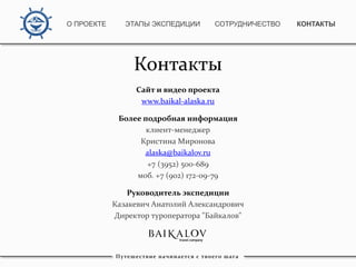 Контакты
Сайт и видео проекта
www.baikal-alaska.ru
Более подробная информация
клиент-менеджер
Кристина Миронова
alaska@baikalov.ru
+7 (3952) 500-689
моб. +7 (902) 172-09-79
Руководитель экспедиции
Казакевич Анатолий Александрович
Директор туроператора "Байкалов"
Путешествие начинается с твоего шага
О ПРОЕКТЕ ЭТАПЫ ЭКСПЕДИЦИИ КОНТАКТЫСОТРУДНИЧЕСТВО
 