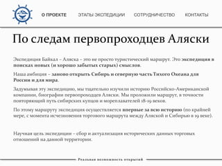 Экспедиция Байкал – Аляска – это не просто туристический маршрут. Это экспедиция в
поисках новых (и хорошо забытых старых) смыслов.
Наша амбиция – заново открыть Сибирь и северную часть Тихого Океана для
России и для мира.
Задумывая эту экспедицию, мы тщательно изучили историю Российско-Американской
компании, биографии первопроходцев Аляски. Мы проложили маршрут, в точности
повторяющий путь сибирских купцов и мореплавателей 18-19 веков.
По этому маршруту экспедиция осуществляется впервые за всю историю (по крайней
мере, с момента исчезновения торгового маршрута между Аляской и Сибирью в 19 веке).
Научная цель экспедиции – сбор и актуализация исторических данных торговых
отношений на данной территории.
Реальная возможность открытий
О ПРОЕКТЕ ЭТАПЫ ЭКСПЕДИЦИИ КОНТАКТЫСОТРУДНИЧЕСТВО
По следам первопроходцев Аляски
 