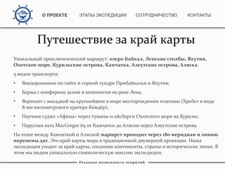 Уникальный приключенческий маршрут: озеро Байкал, Ленские столбы, Якутия,
Охотское море, Курильские острова, Камчатка, Алеутские острова, Аляска.
5 видов транспорта:
• Внедорожники по тайге и горной тундре Прибайкалья и Якутии,
• Баржа с конференц залом и кемпингом по реке Лена,
• Вертолет с высадкой на крупнейшем в мире месторождении платины (Хребет в виде
8-ми километрового кратера Кондёр),
• Научное судно «Афина» через туманы и айсберги Охотского моря на Курилы;
• Парусная яхта MacGregor 65 от Камчатки до Аляски через Алеутские острова.
На этапе между Камчаткой и Аляской маршрут проходит через 180 меридиан и линию
перемены дат. Это край карты мира в традиционной двумерной проекции. Наша
экспедиция уходит за край карты, соединяя континенты, страны и исторические эпохи. В
этом мы видим уникальную символическую миссию экспедиции.
Реальная возможность открытий
Путешествие за край карты
О ПРОЕКТЕ ЭТАПЫ ЭКСПЕДИЦИИ КОНТАКТЫСОТРУДНИЧЕСТВО
 